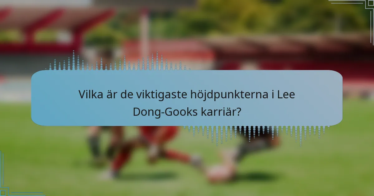 Vilka är de viktigaste höjdpunkterna i Lee Dong-Gooks karriär?