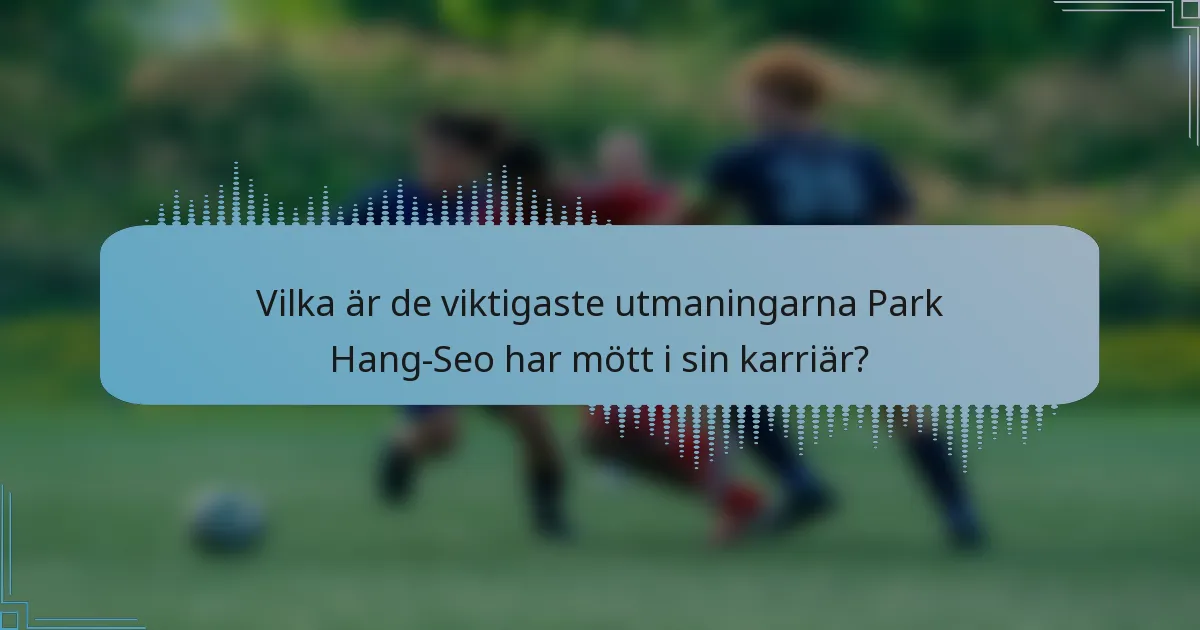 Vilka är de viktigaste utmaningarna Park Hang-Seo har mött i sin karriär?